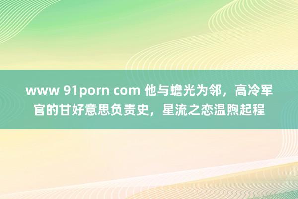 www 91porn com 他与蟾光为邻，高冷军官的甘好意思负责史，星流之恋温煦起程