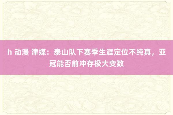 h 动漫 津媒：泰山队下赛季生涯定位不纯真，亚冠能否前冲存极大变数