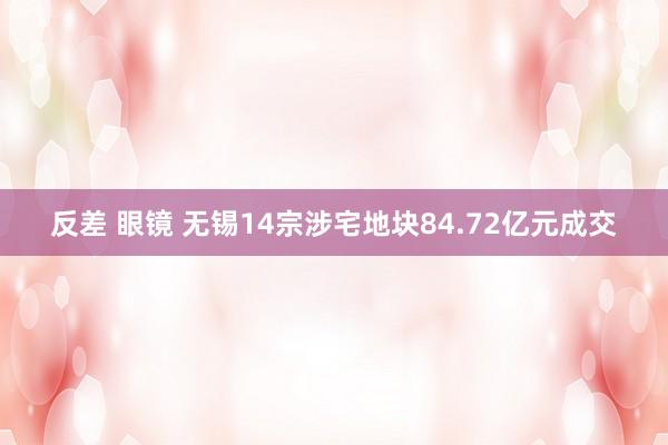 反差 眼镜 无锡14宗涉宅地块84.72亿元成交