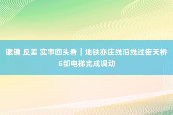 眼镜 反差 实事回头看｜地铁亦庄线沿线过街天桥6部电梯完成调动