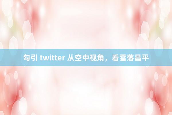 勾引 twitter 从空中视角，看雪落昌平