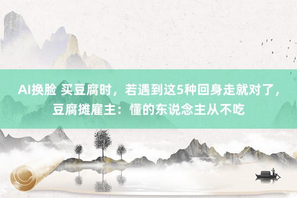 AI换脸 买豆腐时，若遇到这5种回身走就对了，豆腐摊雇主：懂的东说念主从不吃