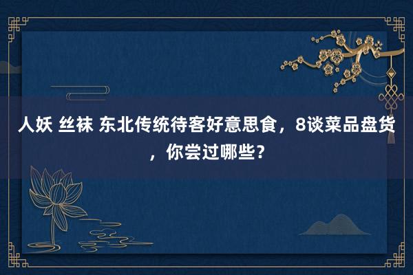 人妖 丝袜 东北传统待客好意思食，8谈菜品盘货，你尝过哪些？