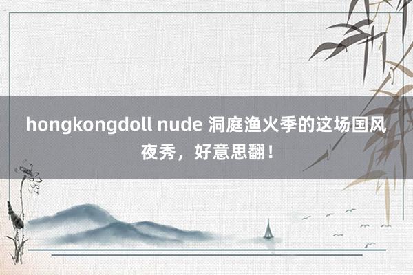 hongkongdoll nude 洞庭渔火季的这场国风夜秀，好意思翻！