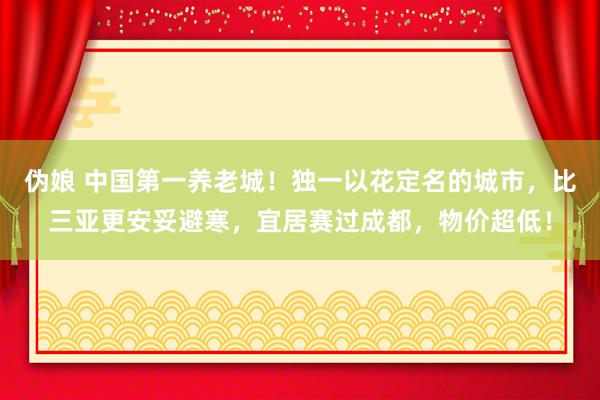 伪娘 中国第一养老城！独一以花定名的城市，比三亚更安妥避寒，宜居赛过成都，物价超低！