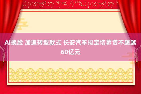 AI换脸 加速转型款式 长安汽车拟定增募资不超越60亿元