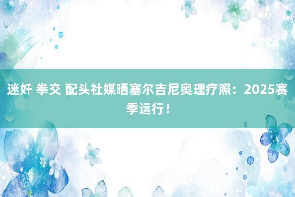 迷奸 拳交 配头社媒晒塞尔吉尼奥理疗照：2025赛季运行！