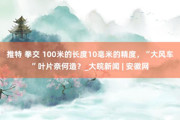 推特 拳交 100米的长度10毫米的精度，“大风车”叶片奈何造？_大皖新闻 | 安徽网