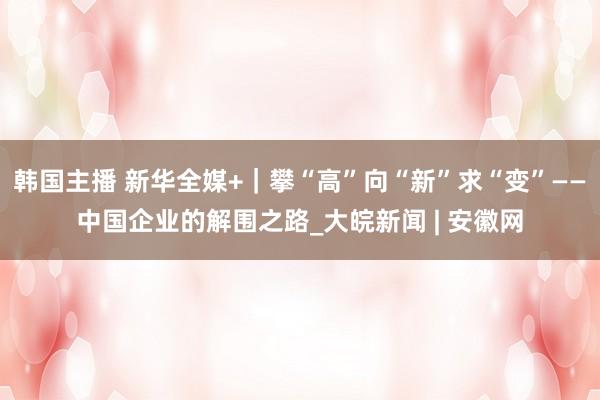 韩国主播 新华全媒+｜攀“高”向“新”求“变”——中国企业的解围之路_大皖新闻 | 安徽网