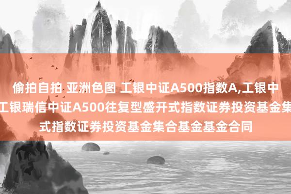 偷拍自拍 亚洲色图 工银中证A500指数A,工银中证A500指数C: 工银瑞信中证A500往复型盛开式指数证券投资基金集合基金基金合同