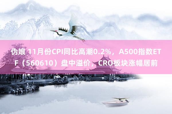 伪娘 11月份CPI同比高潮0.2%，A500指数ETF（560610）盘中溢价，CRO板块涨幅居前