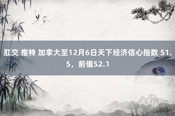 肛交 推特 加拿大至12月6日天下经济信心指数 51.5，前值52.1