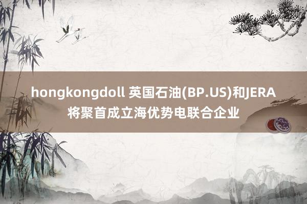 hongkongdoll 英国石油(BP.US)和JERA将聚首成立海优势电联合企业