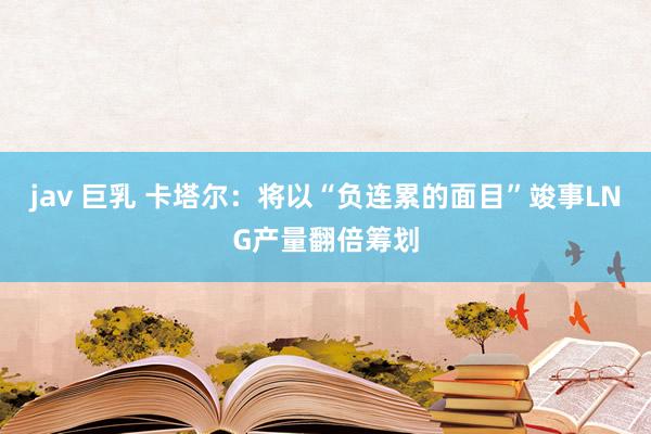 jav 巨乳 卡塔尔：将以“负连累的面目”竣事LNG产量翻倍筹划