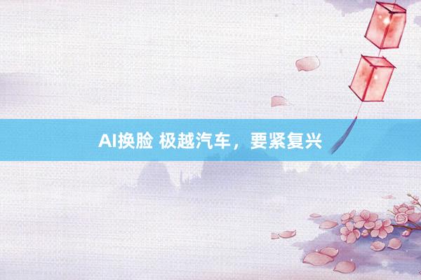 AI换脸 极越汽车，要紧复兴