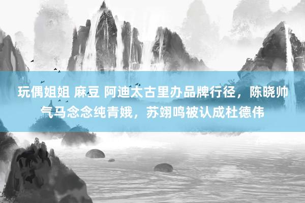 玩偶姐姐 麻豆 阿迪太古里办品牌行径，陈晓帅气马念念纯青娥，苏翊鸣被认成杜德伟