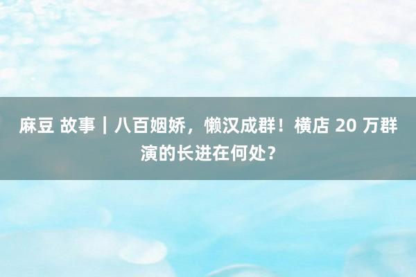麻豆 故事｜八百姻娇，懒汉成群！横店 20 万群演的长进在何处？