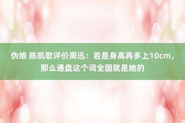 伪娘 陈凯歌评价周迅：若是身高再多上10cm，那么通盘这个词全国就是她的