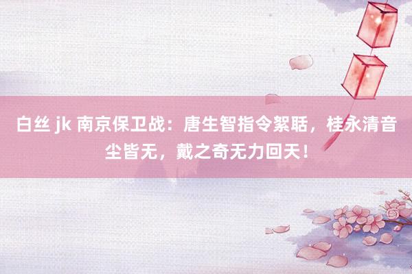 白丝 jk 南京保卫战：唐生智指令絮聒，桂永清音尘皆无，戴之奇无力回天！