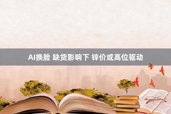 AI换脸 缺货影响下 锌价或高位驱动