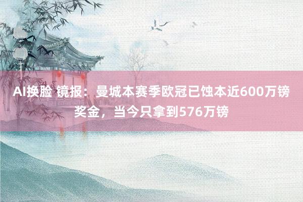 AI换脸 镜报：曼城本赛季欧冠已蚀本近600万镑奖金，当今只拿到576万镑
