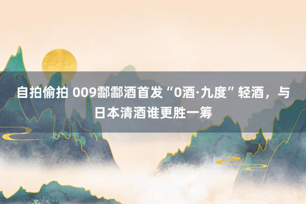 自拍偷拍 009酃酃酒首发“0酒·九度”轻酒，与日本清酒谁更胜一筹