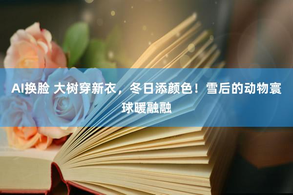 AI换脸 大树穿新衣，冬日添颜色！雪后的动物寰球暖融融