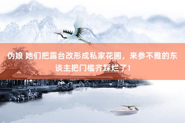 伪娘 她们把露台改形成私家花圃，来参不雅的东谈主把门槛齐踩烂了！