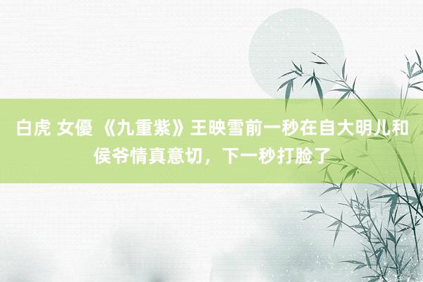 白虎 女優 《九重紫》王映雪前一秒在自大明儿和侯爷情真意切，下一秒打脸了