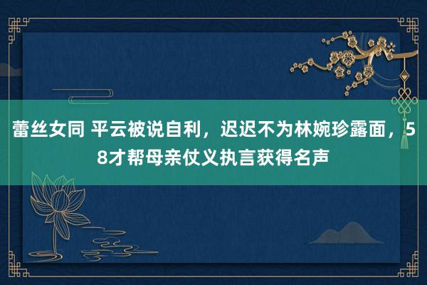 蕾丝女同 平云被说自利，迟迟不为林婉珍露面，58才帮母亲仗义执言获得名声
