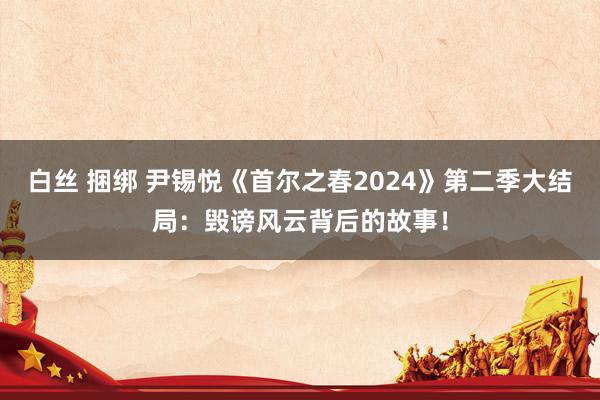 白丝 捆绑 尹锡悦《首尔之春2024》第二季大结局：毁谤风云背后的故事！