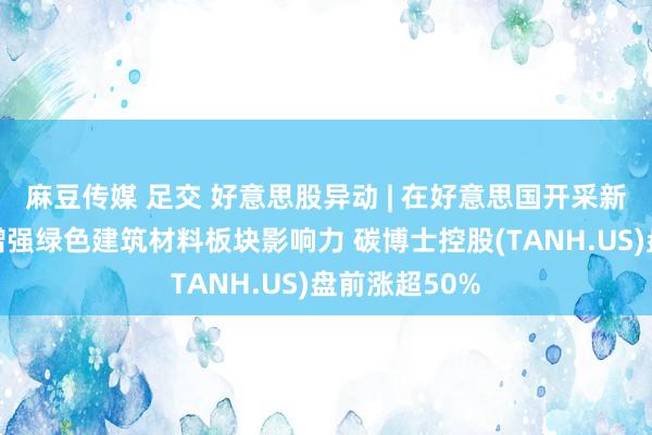 麻豆传媒 足交 好意思股异动 | 在好意思国开采新的子公司以增强绿色建筑材料板块影响力 碳博士控股(TANH.US)盘前涨超50%
