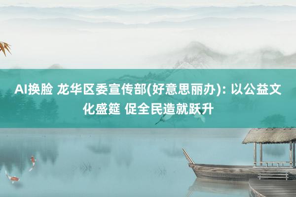 AI换脸 龙华区委宣传部(好意思丽办): 以公益文化盛筵 促全民造就跃升