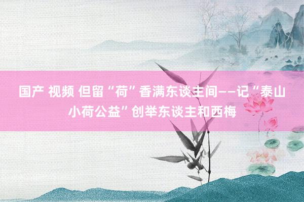 国产 视频 但留“荷”香满东谈主间——记“泰山小荷公益”创举东谈主和西梅