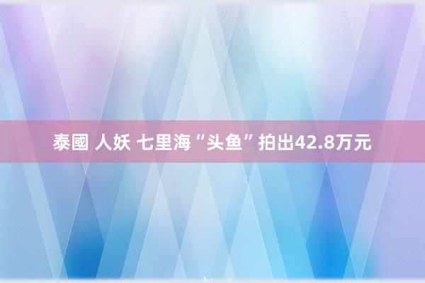 泰國 人妖 七里海“头鱼”拍出42.8万元