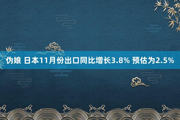 伪娘 日本11月份出口同比增长3.8% 预估为2.5%