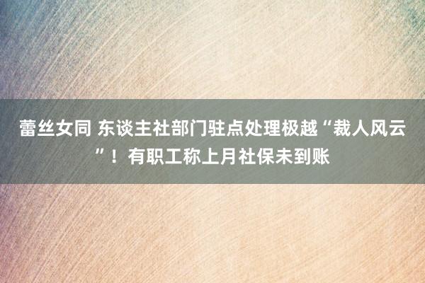 蕾丝女同 东谈主社部门驻点处理极越“裁人风云”！有职工称上月社保未到账