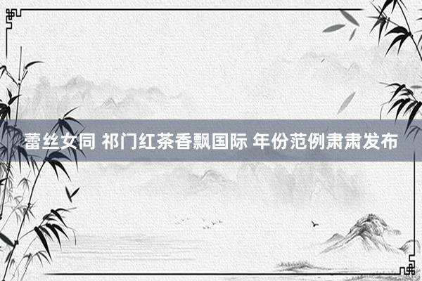 蕾丝女同 祁门红茶香飘国际 年份范例肃肃发布