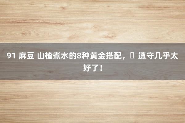 91 麻豆 山楂煮水的8种黄金搭配，​遵守几乎太好了！