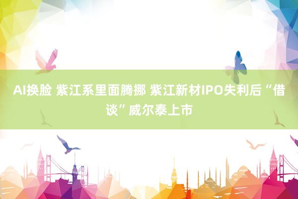 AI换脸 紫江系里面腾挪 紫江新材IPO失利后“借谈”威尔泰上市