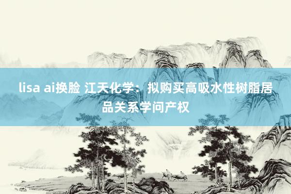 lisa ai换脸 江天化学：拟购买高吸水性树脂居品关系学问产权