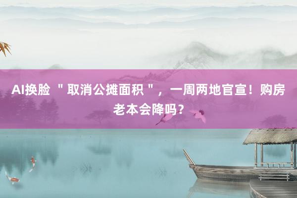 AI换脸 ＂取消公摊面积＂，一周两地官宣！购房老本会降吗？