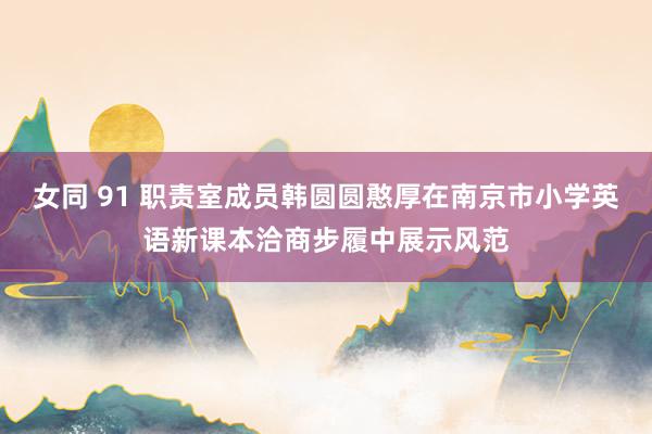 女同 91 职责室成员韩圆圆憨厚在南京市小学英语新课本洽商步履中展示风范