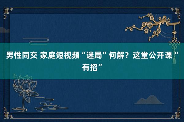 男性同交 家庭短视频“迷局”何解？这堂公开课“有招”