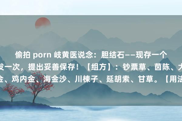 偷拍 porn 岐黄医说念：胆结石——现存一个令嫒方，能手偶得，我只发一次，提出妥善保存！【组方】：钞票草、茵陈、大黄、枳实、郁金、鸡内金、海金沙、川楝子、延胡索、甘草。【用法】：水煎服，逐日1剂，分2次服。【功...
