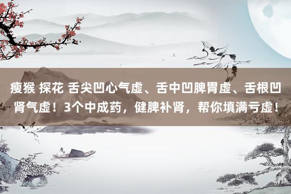 瘦猴 探花 舌尖凹心气虚、舌中凹脾胃虚、舌根凹肾气虚！3个中成药，健脾补肾，帮你填满亏虚！