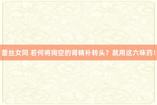 蕾丝女同 若何将掏空的肾精补转头？就用这六味药！