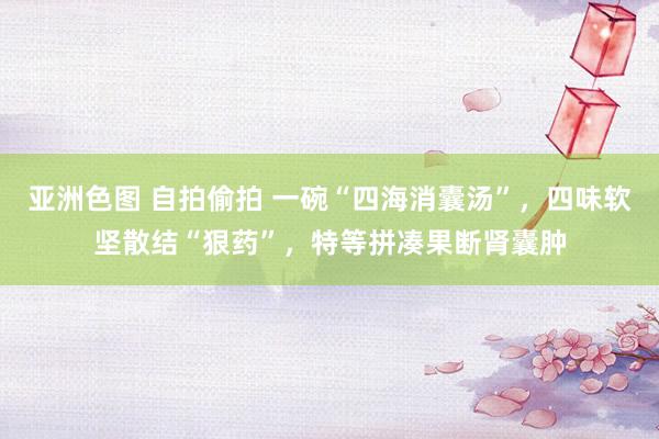 亚洲色图 自拍偷拍 一碗“四海消囊汤”，四味软坚散结“狠药”，特等拼凑果断肾囊肿