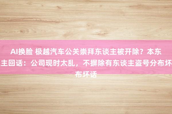 AI换脸 极越汽车公关崇拜东谈主被开除？本东谈主回话：公司现时太乱，不摒除有东谈主盗号分布坏话