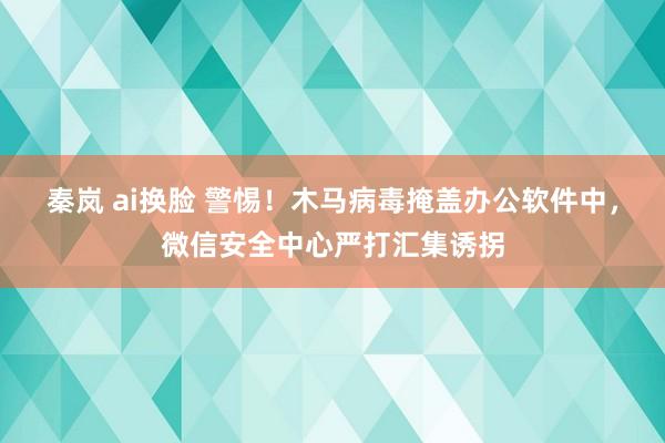 秦岚 ai换脸 警惕！木马病毒掩盖办公软件中，微信安全中心严打汇集诱拐